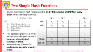 Two Simple Hash Functions
• One of the simplest hash functions is the bit-by-bit exclusive-OR (XOR) of every
block. This can be expressed as
Cryptography & Cyber Security Mrs. Kanchan Patil Department of Information Technology
• This operation produces a simple
parity for each bit position and is
known as a longitudinal
redundancy check.
• It is reasonably effective for
random data as a data integrity
check.
 