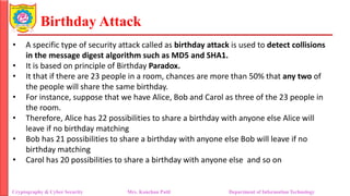 Birthday Attack
• A specific type of security attack called as birthday attack is used to detect collisions
in the message digest algorithm such as MD5 and SHA1.
• It is based on principle of Birthday Paradox.
• It that if there are 23 people in a room, chances are more than 50% that any two of
the people will share the same birthday.
• For instance, suppose that we have Alice, Bob and Carol as three of the 23 people in
the room.
• Therefore, Alice has 22 possibilities to share a birthday with anyone else Alice will
leave if no birthday matching
• Bob has 21 possibilities to share a birthday with anyone else Bob will leave if no
birthday matching
• Carol has 20 possibilities to share a birthday with anyone else and so on
Cryptography & Cyber Security Mrs. Kanchan Patil Department of Information Technology
 