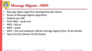 Message Digests –MD5
• Message digest algorithm developed by Ron Rivest
• Series of Message Digests algorithms
• Original was MD
• Then MD2 - weak one
• MD3 - failure
• MD4 – weak
• MD5 – fast and produces 128-bit message digests (four 32-bit blocks)
• Input 512-bit (sixteen 32-bit blocks)
Cryptography & Cyber Security Mrs. Kanchan Patil Department of Information Technology
 