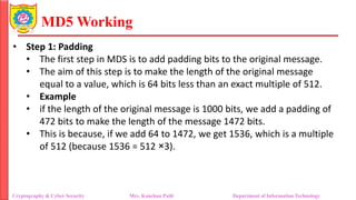 MD5 Working
• Step 1: Padding
• The first step in MDS is to add padding bits to the original message.
• The aim of this step is to make the length of the original message
equal to a value, which is 64 bits less than an exact multiple of 512.
• Example
• if the length of the original message is 1000 bits, we add a padding of
472 bits to make the length of the message 1472 bits.
• This is because, if we add 64 to 1472, we get 1536, which is a multiple
of 512 (because 1536 = 512 ×3).
Cryptography & Cyber Security Mrs. Kanchan Patil Department of Information Technology
 