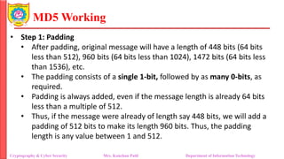 MD5 Working
• Step 1: Padding
• After padding, original message will have a length of 448 bits (64 bits
less than 512), 960 bits (64 bits less than 1024), 1472 bits (64 bits less
than 1536), etc.
• The padding consists of a single 1-bit, followed by as many 0-bits, as
required.
• Padding is always added, even if the message length is already 64 bits
less than a multiple of 512.
• Thus, if the message were already of length say 448 bits, we will add a
padding of 512 bits to make its length 960 bits. Thus, the padding
length is any value between 1 and 512.
Cryptography & Cyber Security Mrs. Kanchan Patil Department of Information Technology
 