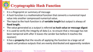 Cryptographic Hash Function
• It is a fingerprint or summary of message
• A hash function is a mathematical function that converts a numerical input
value into another compressed numerical value.
• The input to the hash function is of variable length but output is always of
fixed length.
• The value generated as a output is referred as hash value or message digest
• It is used to verify the integrity of data (i.e. to ensure that a message has not
been tampered with after it leaves the sender but before it reaches the
receiver)
• It has a property that the results of applying the function to a large set of
inputs will produce outputs that are evenly distributed and apparently random
Cryptography & Cyber Security Mrs. Kanchan Patil Department of Information Technology
 
