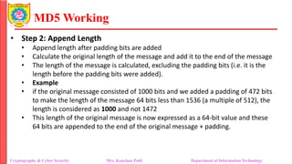 MD5 Working
• Step 2: Append Length
• Append length after padding bits are added
• Calculate the original length of the message and add it to the end of the message
• The length of the message is calculated, excluding the padding bits (i.e. it is the
length before the padding bits were added).
• Example
• if the original message consisted of 1000 bits and we added a padding of 472 bits
to make the length of the message 64 bits less than 1536 (a multiple of 512), the
length is considered as 1000 and not 1472
• This length of the original message is now expressed as a 64-bit value and these
64 bits are appended to the end of the original message + padding.
Cryptography & Cyber Security Mrs. Kanchan Patil Department of Information Technology
 