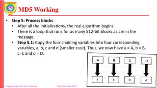 MD5 Working
• Step 5: Process blocks
• After all the initializations, the real algorithm begins.
• There is a loop that runs for as many 512-bit blocks as are in the
message.
• Step 5.1: Copy the four chaining variables into four corresponding
variables, a, b, c and d (smaller case). Thus, we now have a = A, b = B,
c=C and d = D.
Cryptography & Cyber Security Mrs. Kanchan Patil Department of Information Technology
 