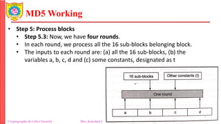 MD5 Working
• Step 5: Process blocks
• Step 5.3: Now, we have four rounds.
• In each round, we process all the 16 sub-blocks belonging block.
• The inputs to each round are: (a) all the 16 sub-blocks, (b) the
variables a, b, c, d and (c) some constants, designated as t
Cryptography & Cyber Security Mrs. Kanchan Patil Department of Information Technology
 