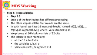 MD5 Working
• Step 5: Process blocks
• Step 5.3:
• Step 1 of the four rounds has different processing.
• The other steps in all the four rounds are the same.
• In each round, we have 16 input sub-blocks, named M[0], M[1], ...,
M[15] or in general, M[i] where i varies from 0 to 15.
• We process all 16 blocks consists of 32-bits
• The inputs to each round are:
• all the 16 sub-blocks
• the variables a, b, c, d
• some constants, designated as t
Cryptography & Cyber Security Mrs. Kanchan Patil Department of Information Technology
 
