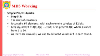 MD5 Working
• Step 5: Process blocks
• Step 5.3:
• T is array of constants
• It contains 64 elements, with each element consists of 32 bits
• Lets say, array t as t[1],t[2] ..., t[64] or in general, t[k] where k varies
from 1 to 64.
• As there are 4 rounds, we use 16 out of 64 values of t in each round.
Cryptography & Cyber Security Mrs. Kanchan Patil Department of Information Technology
 