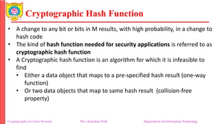 Cryptographic Hash Function
• A change to any bit or bits in M results, with high probability, in a change to
hash code
• The kind of hash function needed for security applications is referred to as
cryptographic hash function
• A Cryptographic hash function is an algorithm for which it is infeasible to
find
• Either a data object that maps to a pre-specified hash result (one-way
function)
• Or two data objects that map to same hash result (collision-free
property)
Cryptography & Cyber Security Mrs. Kanchan Patil Department of Information Technology
 