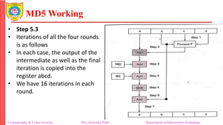 MD5 Working
• Step 5.3
• Iterations of all the four rounds
is as follows
• In each case, the output of the
intermediate as well as the final
iteration is copied into the
register abcd.
• We have 16 iterations in each
round.
Cryptography & Cyber Security Mrs. Kanchan Patil Department of Information Technology
 