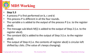 MD5 Working
• Step 5.3
• A process P is first performed on b, c and d.
• This process P is different in all the four rounds.
• The variable a is added to the output of the process P (i.e. to the register
abcd).
• The message sub-block M[i] is added to the output of Step 2 (i.e. to the
register abcd).
• The constant t[k] is added to the output of Step 3 (i.e. to the register
abcd).
• The output of Step 4 (i.e. the contents of register abcd) is circular-left
shifted by s bits. (The value of s keeps changing).
Cryptography & Cyber Security Mrs. Kanchan Patil Department of Information Technology
 