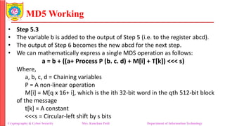 MD5 Working
• Step 5.3
• The variable b is added to the output of Step 5 (i.e. to the register abcd).
• The output of Step 6 becomes the new abcd for the next step.
• We can mathematically express a single MDS operation as follows:
a = b + ((a+ Process P (b. c. d) + M[i] + T[k]) <<< s)
Where,
a, b, c, d = Chaining variables
P = A non-linear operation
M[i] = M[q x 16+ i], which is the ith 32-bit word in the qth 512-bit block
of the message
t[k] = A constant
<<<s = Circular-left shift by s bits
Cryptography & Cyber Security Mrs. Kanchan Patil Department of Information Technology
 