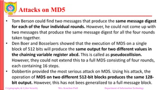 Attacks on MD5
• Tom Berson could find two messages that produce the same message digest
for each of the four individual rounds. However, he could not come up with
two messages that produce the same message digest for all the four rounds
taken together.
• Den Boer and Bosselaers showed that the execution of MD5 on a single
block of 512 bits will produce the same output for two different values in
the chaining variable register abcd. This is called as pseudocollision.
However, they could not extend this to a full MD5 consisting of four rounds,
each containing 16 steps.
• Dobbertin provided the most serious attack on MDS. Using his attack, the
operation of MD5 on two different 512-bit blocks produces the same 128-
bit output. However, this has not bees generalized to a full message block.
Cryptography & Cyber Security Mrs. Kanchan Patil Department of Information Technology
 