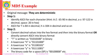 MD5 Example
• Original message: They are deterministic
• Step 1:
• Identify ASCII for each character (Hint: A-Z : 65-90 in decimal, a-z: 97-122 in
decimal, space: 20 in hex)
• ASCII for T is 84 in decimal, h is 104 in decimal and so on
• Step 2:
• Convert decimal values into the hex format and then into the binary format OR
directly convert ASCII into binary format
• “T” is written as “01010100” in binary
• A lowercase “h” is “01101000”
• A lowercase “e” is “01100101”
• A lowercase “y” is “01111001”
• The binary code for a space (SP) is “00100000” etc.
Cryptography & Cyber Security Mrs. Kanchan Patil Department of Information Technology
 