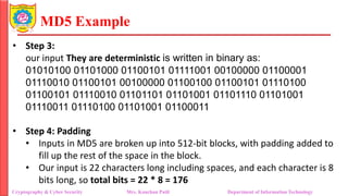 MD5 Example
• Step 3:
our input They are deterministic is written in binary as:
01010100 01101000 01100101 01111001 00100000 01100001
01110010 01100101 00100000 01100100 01100101 01110100
01100101 01110010 01101101 01101001 01101110 01101001
01110011 01110100 01101001 01100011
• Step 4: Padding
• Inputs in MD5 are broken up into 512-bit blocks, with padding added to
fill up the rest of the space in the block.
• Our input is 22 characters long including spaces, and each character is 8
bits long, so total bits = 22 * 8 = 176
Cryptography & Cyber Security Mrs. Kanchan Patil Department of Information Technology
 