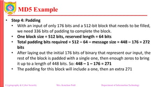 MD5 Example
• Step 4: Padding
• With an input of only 176 bits and a 512-bit block that needs to be filled,
we need 336 bits of padding to complete the block.
• One block size = 512 bits, reserved length = 64 bits
• Total padding bits required = 512 – 64 – message size = 448 – 176 = 272
bits
• After laying out the initial 176 bits of binary that represent our input, the
rest of the block is padded with a single one, then enough zeros to bring
it up to a length of 448 bits. So: 448 – 1 – 176 = 271
• The padding for this block will include a one, then an extra 271
Cryptography & Cyber Security Mrs. Kanchan Patil Department of Information Technology
 