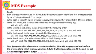 MD5 Example
• Step 7:
• Each of these sixteen values act as inputs to the complex set of operations that are represented
by each “16 operations of…” rectangle.
• While each of these M inputs are used in every single round, they are added in different orders.
• In the first round, the M inputs are added into the algorithm sequentially, e.g.
M0, M1, M2… M15.
• In the second round, the M inputs are added in the following order:
M1, M6, M11, M0, M5, M10, M15, M4, M9, M14, M3, M8, M13, M2, M7, M12
• In the third round, the M inputs are added in this sequence:
M5, M8, M11, M14, M1, M4, M7, M10, M13, M0, M3, M6, M9, M12, M15, M2
• In the fourth round, the M inputs are added in the following order:
M0, M7, M14, M5, M12, M3, M10, M1, M8, M15, M6, M13, M4, M11, M2, M9
• Step 8 onwards: after above steps, constant variables, K1 to K64 are generated and perform
the process along with 4 chaining variables A, B, C, D which is complex one. At the end, we get
128-bit message digest as output
Cryptography & Cyber Security Mrs. Kanchan Patil Department of Information Technology
 