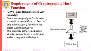 Requirements of Cryptographic Hash
Function
• R2-Pre-Image Resistance (one way
property):
• Given a message digest/hash value h,
it should be very difficult to find the
original message, y for which the
digest such that H(y) = h
• This property protects against an
attacker who only has a hash value
and is trying to find the input.
Cryptography & Cyber Security Mrs. Kanchan Patil Department of Information Technology
 