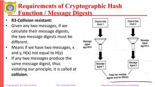 Requirements of Cryptographic Hash
Function / Message Digests
• R3-Collision resistant:
• Given any two messages, if we
calculate their message digests,
the two message digests must be
different.
• Means if we have two messages, x
and y, H(x) not equal to H(y)
• If any two messages produce the
same message digest, thus
violating our principle, it is called at
collision.
Cryptography & Cyber Security Mrs. Kanchan Patil Department of Information Technology
 