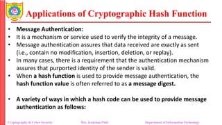 Applications of Cryptographic Hash Function
• Message Authentication:
• It is a mechanism or service used to verify the integrity of a message.
• Message authentication assures that data received are exactly as sent
(i.e., contain no modification, insertion, deletion, or replay).
• In many cases, there is a requirement that the authentication mechanism
assures that purported identity of the sender is valid.
• When a hash function is used to provide message authentication, the
hash function value is often referred to as a message digest.
• A variety of ways in which a hash code can be used to provide message
authentication as follows:
Cryptography & Cyber Security Mrs. Kanchan Patil Department of Information Technology
 