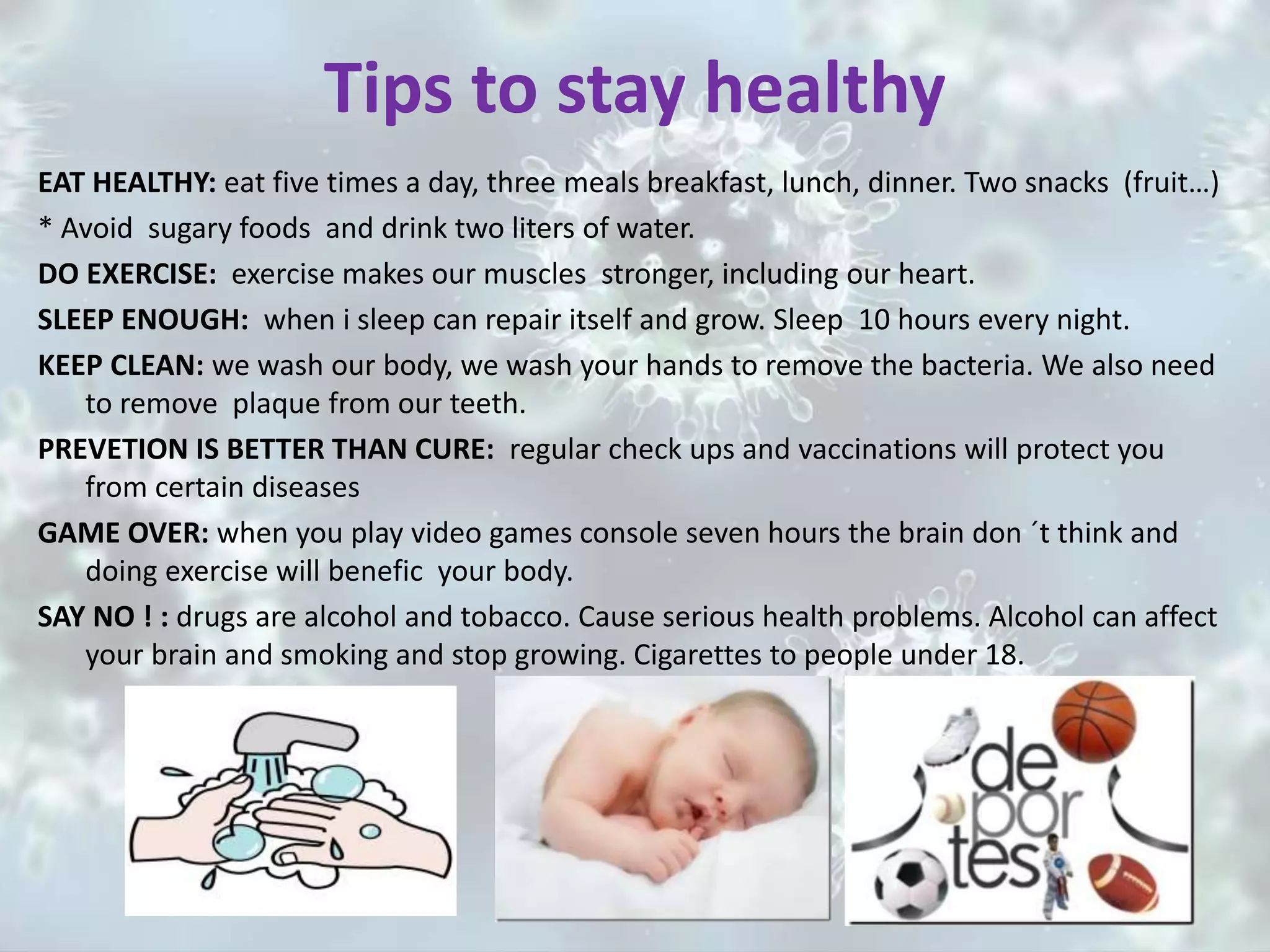 Tips to stay healthy
EAT HEALTHY: eat five times a day, three meals breakfast, lunch, dinner. Two snacks (fruit…)
* Avoid sugary foods and drink two liters of water.
DO EXERCISE: exercise makes our muscles stronger, including our heart.
SLEEP ENOUGH: when i sleep can repair itself and grow. Sleep 10 hours every night.
KEEP CLEAN: we wash our body, we wash your hands to remove the bacteria. We also need
to remove plaque from our teeth.
PREVETION IS BETTER THAN CURE: regular check ups and vaccinations will protect you
from certain diseases
GAME OVER: when you play video games console seven hours the brain don ´t think and
doing exercise will benefic your body.
SAY NO ! : drugs are alcohol and tobacco. Cause serious health problems. Alcohol can affect
your brain and smoking and stop growing. Cigarettes to people under 18.
 