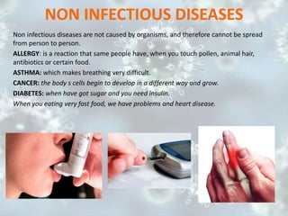 NON INFECTIOUS DISEASES
Non infectious diseases are not caused by organisms, and therefore cannot be spread
from person to person.
ALLERGY: is a reaction that same people have, when you touch pollen, animal hair,
antibiotics or certain food.
ASTHMA: which makes breathing very difficult.
CANCER: the body s cells begin to develop in a different way and grow.
DIABETES: when have got sugar and you need insulin.
When you eating very fast food, we have problems and heart disease.
 