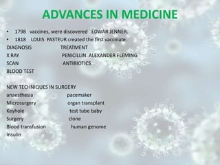 ADVANCES IN MEDICINE
• 1798 vaccines, were discovered EDWAR JENNER.
• 1818 LOUIS PASTEUR created the first vaccinate.
DIAGNOSIS TREATMENT
X RAY PENICILLIN ALEXANDER FLEMING
SCAN ANTIBIOTICS
BLOOD TEST
NEW TECHNIQUES IN SURGERY
anaesthesia pacemaker
Microsurgery organ transplant
Keyhole test tube baby
Surgery clone
Blood transfusion human genome
Insulin
 