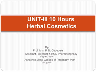 By-
Prof. Mrs. P. N. Chougule
Assistant Professor & HOD Pharmacognosy
department.
Ashokrao Mane College of Pharmacy, Peth-
Vadgaon.
UNIT-III 10 Hours
Herbal Cosmetics
 