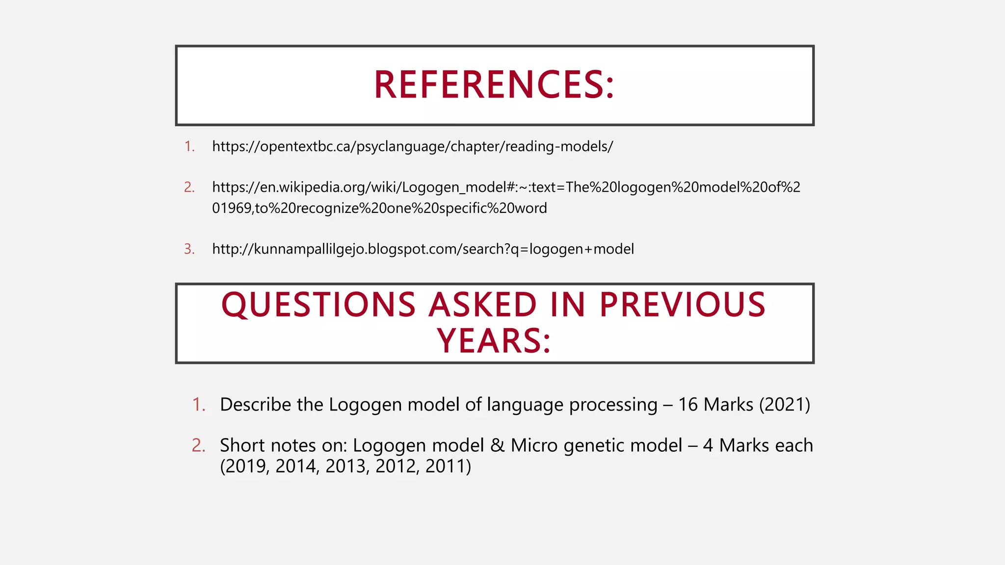REFERENCES:
1. https://opentextbc.ca/psyclanguage/chapter/reading-models/
2. https://en.wikipedia.org/wiki/Logogen_model#:~:text=The%20logogen%20model%20of%2
01969,to%20recognize%20one%20specific%20word
3. http://kunnampallilgejo.blogspot.com/search?q=logogen+model
QUESTIONS ASKED IN PREVIOUS
YEARS:
1. Describe the Logogen model of language processing – 16 Marks (2021)
2. Short notes on: Logogen model & Micro genetic model – 4 Marks each
(2019, 2014, 2013, 2012, 2011)
 