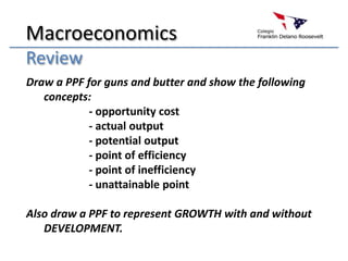 Macroeconomics Review Draw a PPF for guns and butter and show the following concepts: 			- opportunity cost 			- actual output 			- potential output 			- point of efficiency 			- point of inefficiency 			- unattainable point Also draw a PPF to represent GROWTH with and without DEVELOPMENT. 