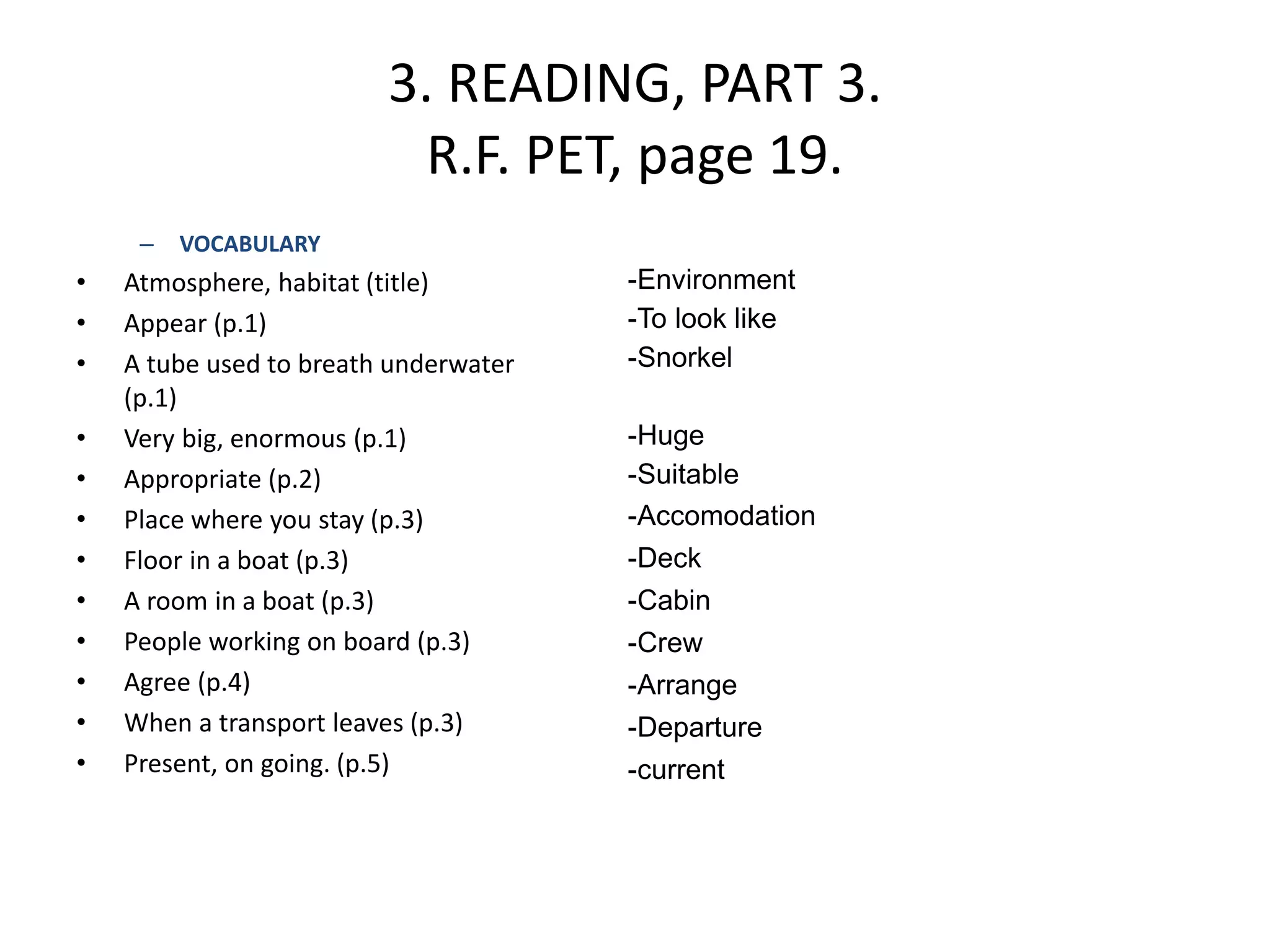 3. READING, PART 3.
R.F. PET, page 19.
– VOCABULARY
• Atmosphere, habitat (title)
• Appear (p.1)
• A tube used to breath underwater
(p.1)
• Very big, enormous (p.1)
• Appropriate (p.2)
• Place where you stay (p.3)
• Floor in a boat (p.3)
• A room in a boat (p.3)
• People working on board (p.3)
• Agree (p.4)
• When a transport leaves (p.3)
• Present, on going. (p.5)
-Environment
-To look like
-Snorkel
-Huge
-Suitable
-Accomodation
-Deck
-Cabin
-Crew
-Arrange
-Departure
-current
 