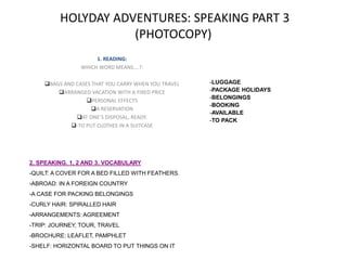 HOLYDAY ADVENTURES: SPEAKING PART 3
(PHOTOCOPY)
1. READING:
WHICH WORD MEANS….?:
BAGS AND CASES THAT YOU CARRY WHEN YOU TRAVEL
ARRANGED VACATION WITH A FIXED PRICE
PERSONAL EFFECTS
A RESERVATION
AT ONE’S DISPOSAL, READY.
-TO PUT CLOTHES IN A SUITCASE
-LUGGAGE
-PACKAGE HOLIDAYS
-BELONGINGS
-BOOKING
-AVAILABLE
-TO PACK
2. SPEAKING. 1, 2 AND 3. VOCABULARY
-QUILT: A COVER FOR A BED FILLED WITH FEATHERS.
-ABROAD: IN A FOREIGN COUNTRY
-A CASE FOR PACKING BELONGINGS
-CURLY HAIR: SPIRALLED HAIR
-ARRANGEMENTS: AGREEMENT
-TRIP: JOURNEY, TOUR, TRAVEL
-BROCHURE: LEAFLET, PAMPHLET
-SHELF: HORIZONTAL BOARD TO PUT THINGS ON IT
 