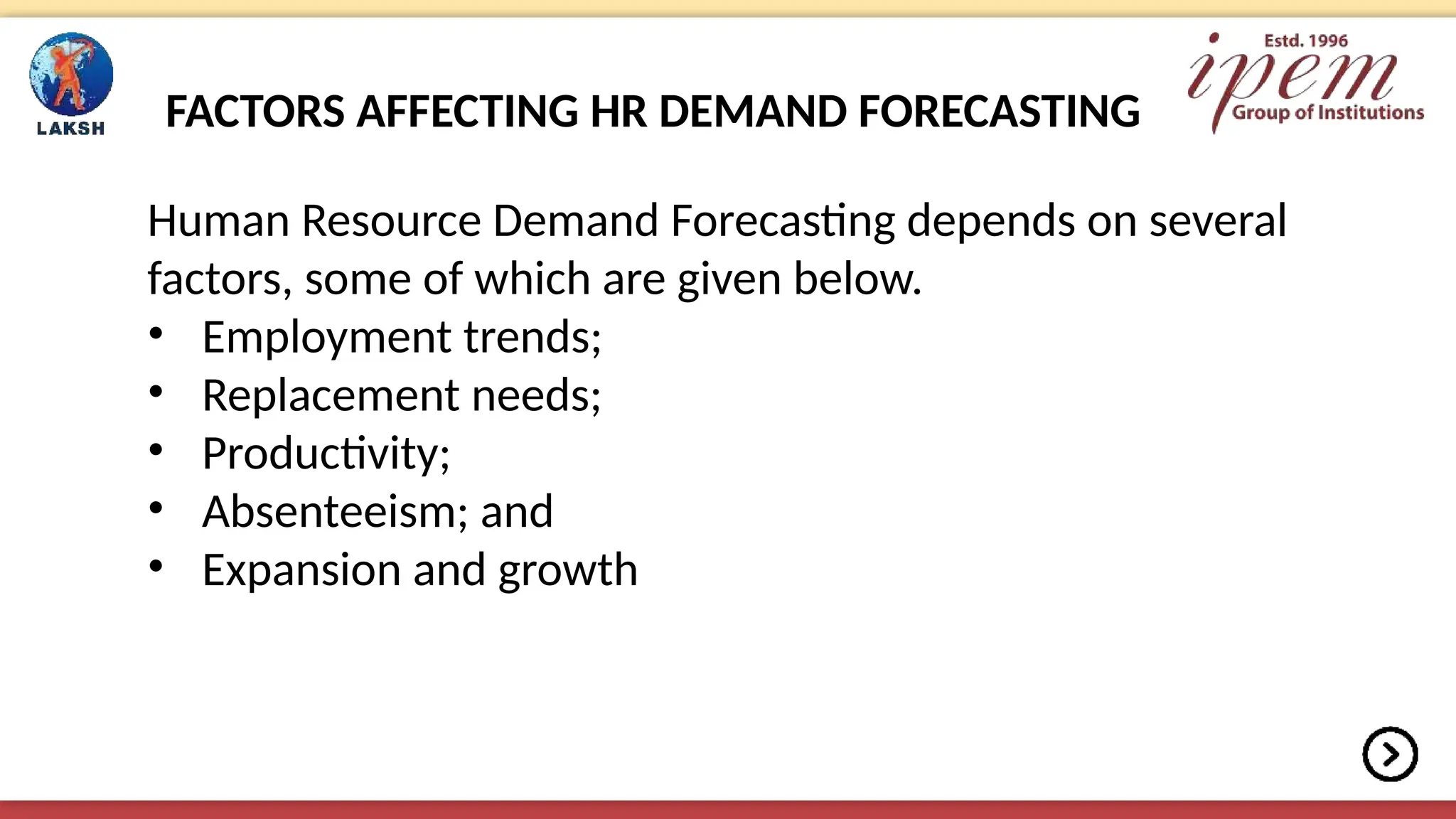 FACTORS AFFECTING HR DEMAND FORECASTING
Human Resource Demand Forecasting depends on several
factors, some of which are given below.
• Employment trends;
• Replacement needs;
• Productivity;
• Absenteeism; and
• Expansion and growth
 