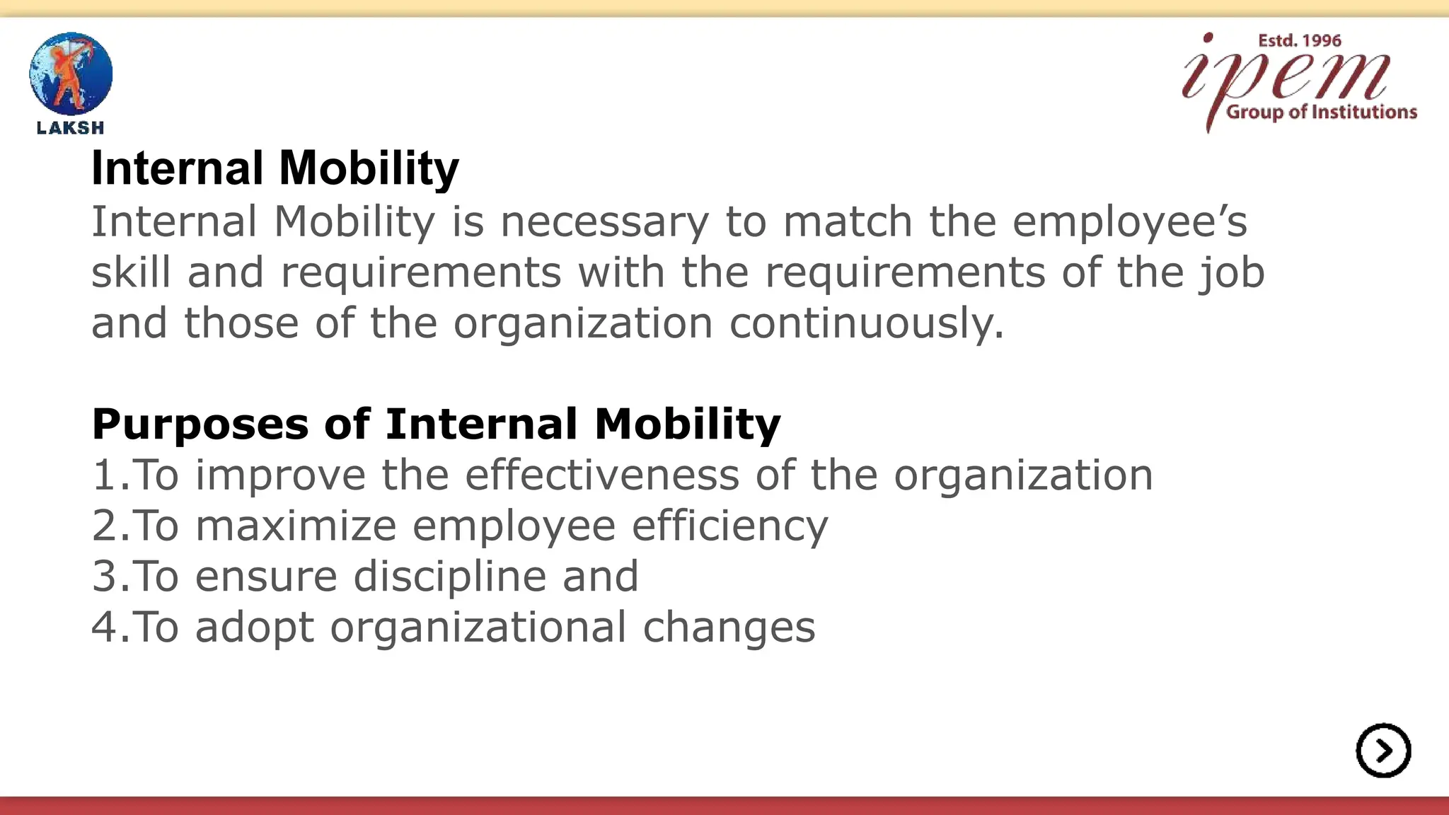 Internal Mobility
Internal Mobility is necessary to match the employee’s
skill and requirements with the requirements of the job
and those of the organization continuously.
Purposes of Internal Mobility
1.To improve the effectiveness of the organization
2.To maximize employee efficiency
3.To ensure discipline and
4.To adopt organizational changes
 