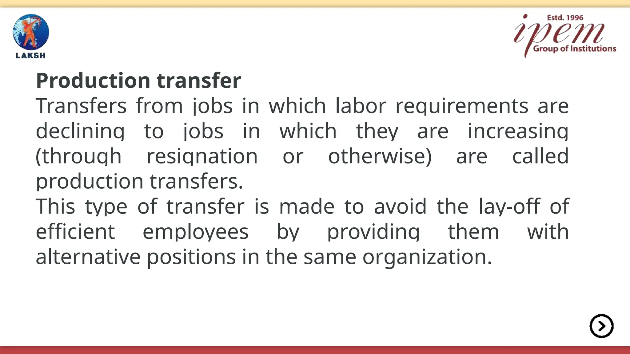 Production transfer
Transfers from jobs in which labor requirements are
declining to jobs in which they are increasing
(through resignation or otherwise) are called
production transfers.
This type of transfer is made to avoid the lay-off of
efficient employees by providing them with
alternative positions in the same organization.
 