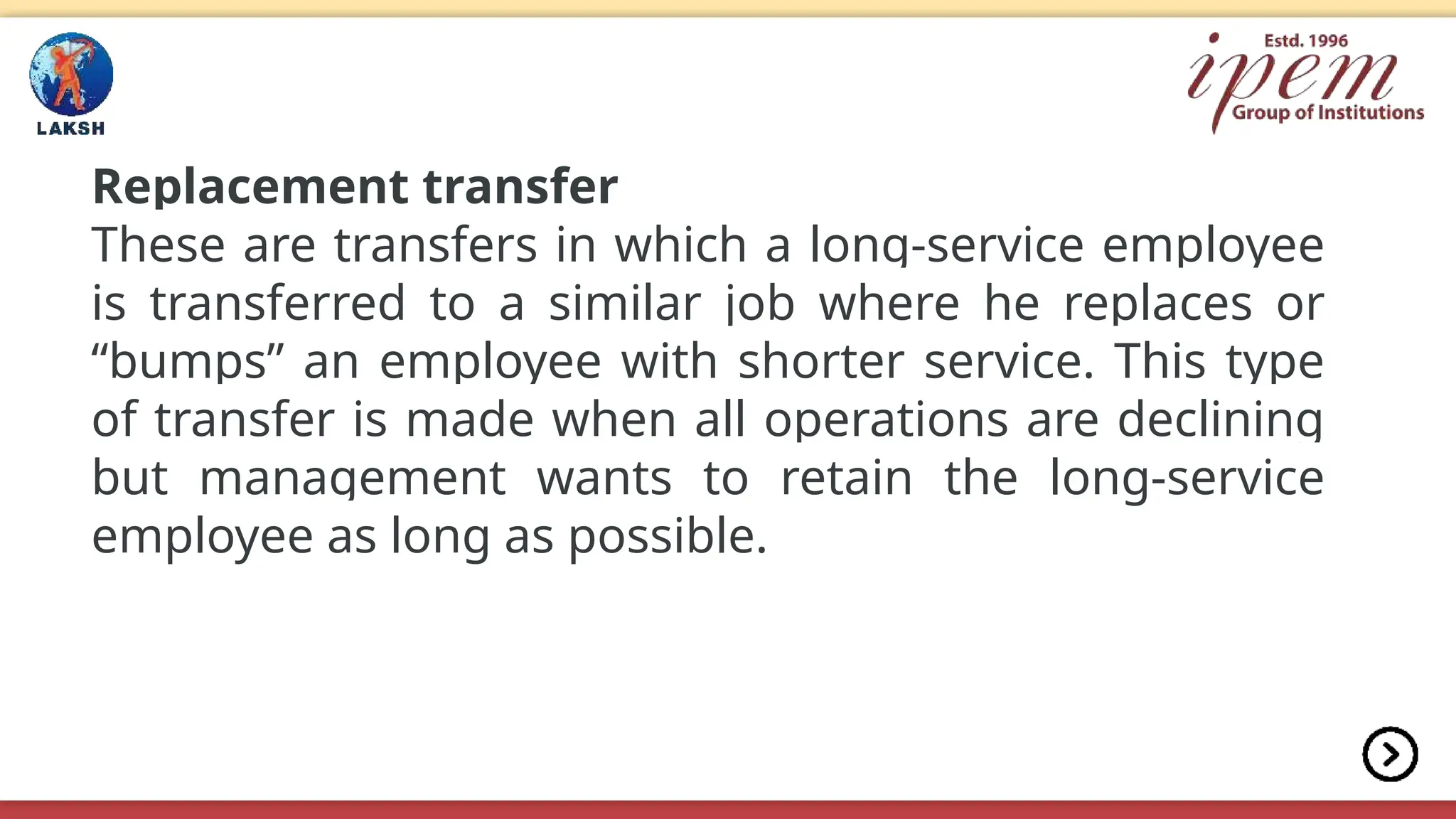 Replacement transfer
These are transfers in which a long-service employee
is transferred to a similar job where he replaces or
“bumps” an employee with shorter service. This type
of transfer is made when all operations are declining
but management wants to retain the long-service
employee as long as possible.
 