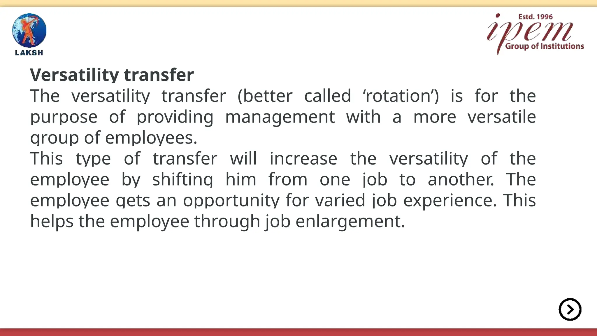 Versatility transfer
The versatility transfer (better called ‘rotation’) is for the
purpose of providing management with a more versatile
group of employees.
This type of transfer will increase the versatility of the
employee by shifting him from one job to another. The
employee gets an opportunity for varied job experience. This
helps the employee through job enlargement.
 