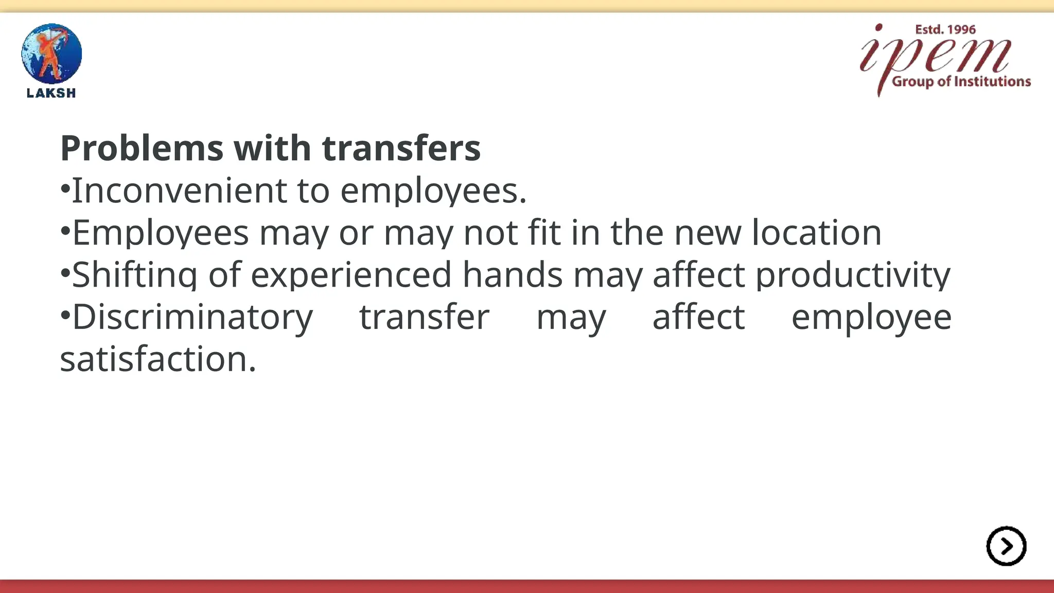 Problems with transfers
•Inconvenient to employees.
•Employees may or may not fit in the new location
•Shifting of experienced hands may affect productivity
•Discriminatory transfer may affect employee
satisfaction.
 