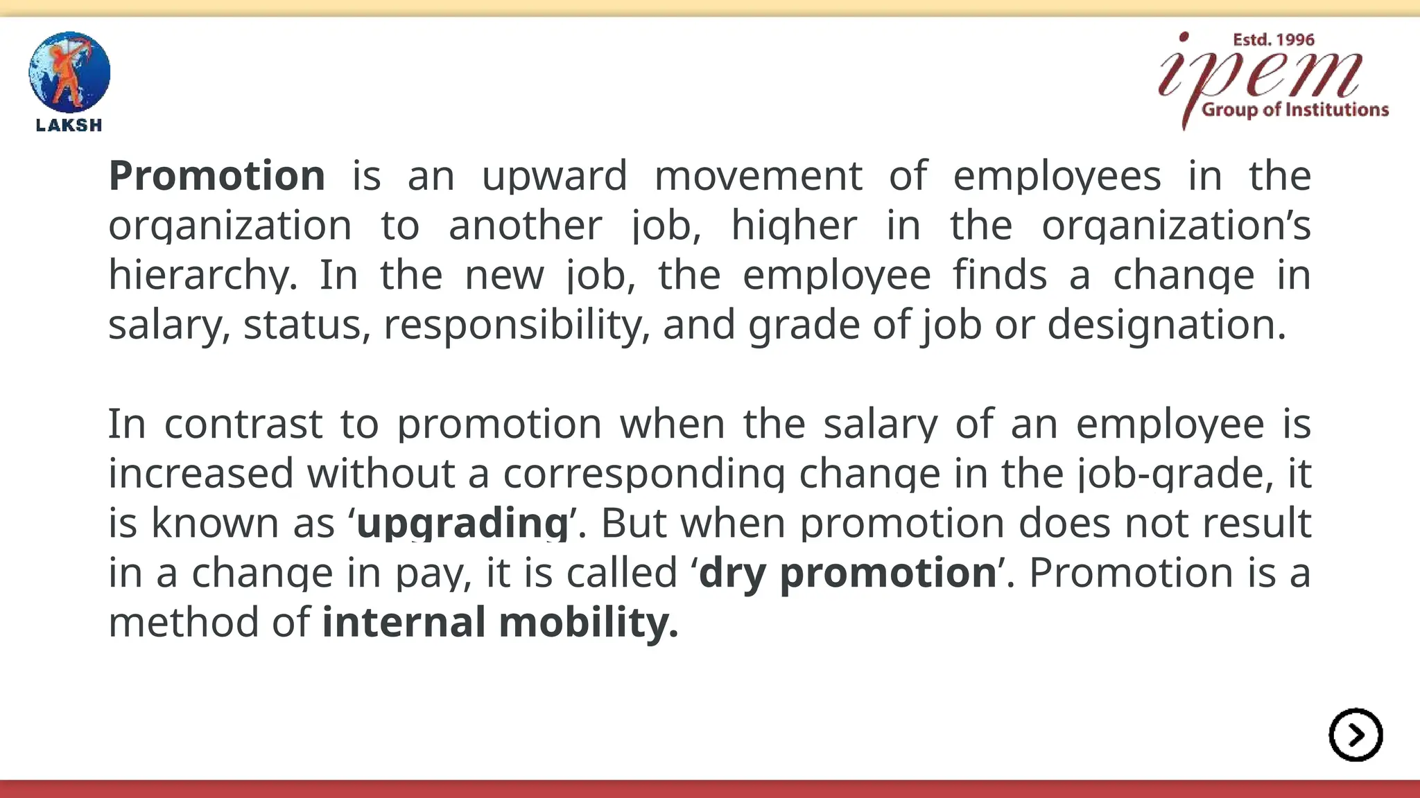 Promotion is an upward movement of employees in the
organization to another job, higher in the organization’s
hierarchy. In the new job, the employee finds a change in
salary, status, responsibility, and grade of job or designation.
In contrast to promotion when the salary of an employee is
increased without a corresponding change in the job-grade, it
is known as ‘upgrading’. But when promotion does not result
in a change in pay, it is called ‘dry promotion’. Promotion is a
method of internal mobility.
 