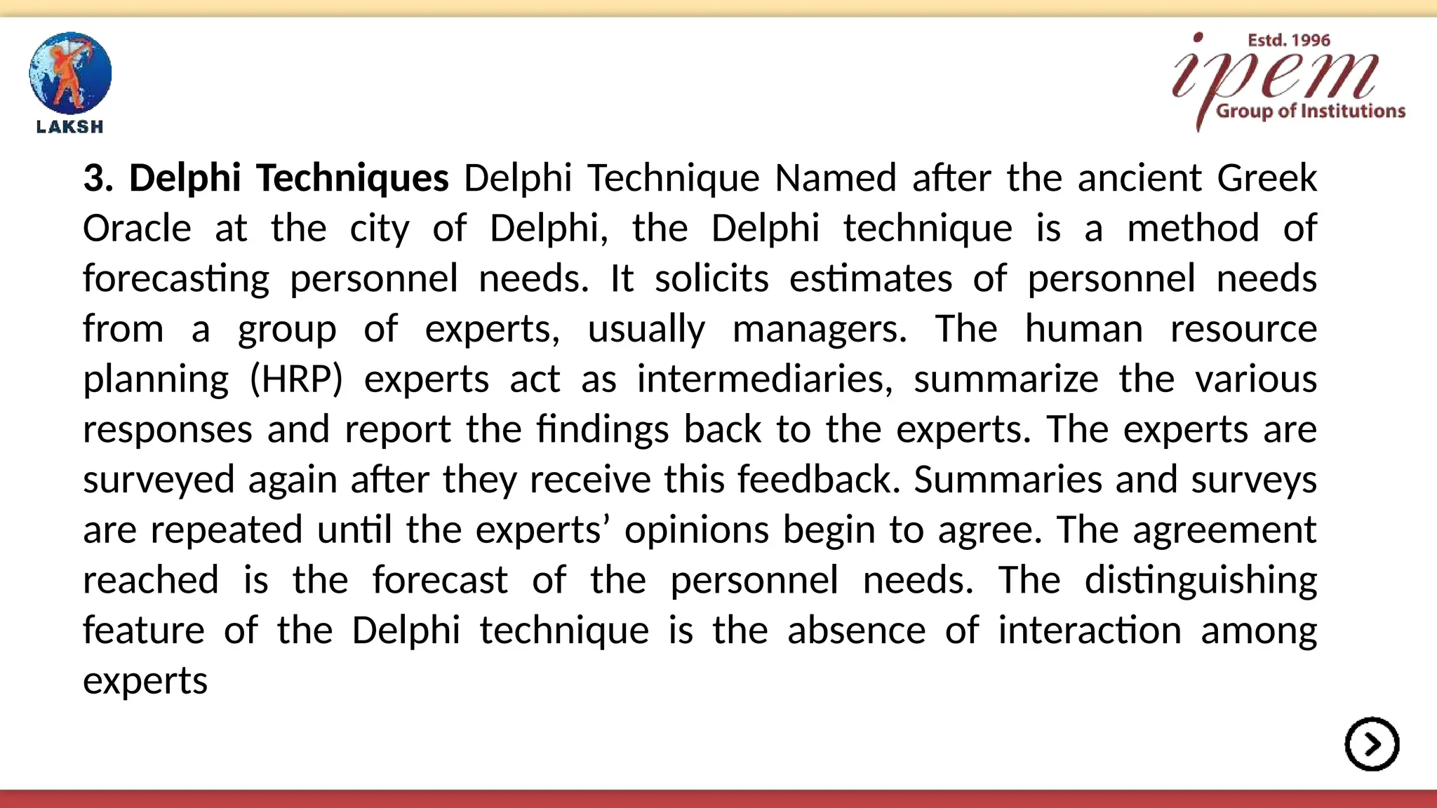 3. Delphi Techniques Delphi Technique Named after the ancient Greek
Oracle at the city of Delphi, the Delphi technique is a method of
forecasting personnel needs. It solicits estimates of personnel needs
from a group of experts, usually managers. The human resource
planning (HRP) experts act as intermediaries, summarize the various
responses and report the findings back to the experts. The experts are
surveyed again after they receive this feedback. Summaries and surveys
are repeated until the experts’ opinions begin to agree. The agreement
reached is the forecast of the personnel needs. The distinguishing
feature of the Delphi technique is the absence of interaction among
experts
 