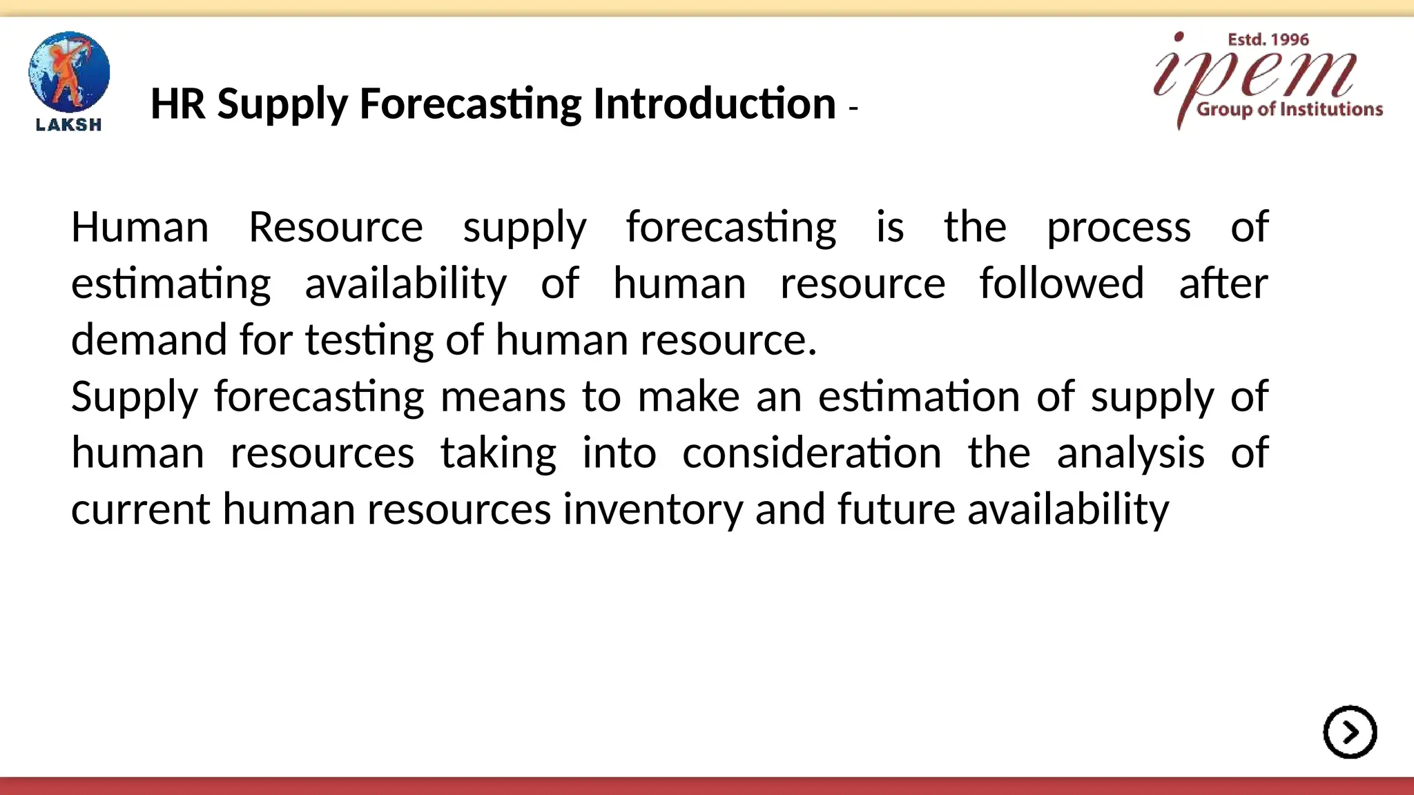 HR Supply Forecasting Introduction -
Human Resource supply forecasting is the process of
estimating availability of human resource followed after
demand for testing of human resource.
Supply forecasting means to make an estimation of supply of
human resources taking into consideration the analysis of
current human resources inventory and future availability
 