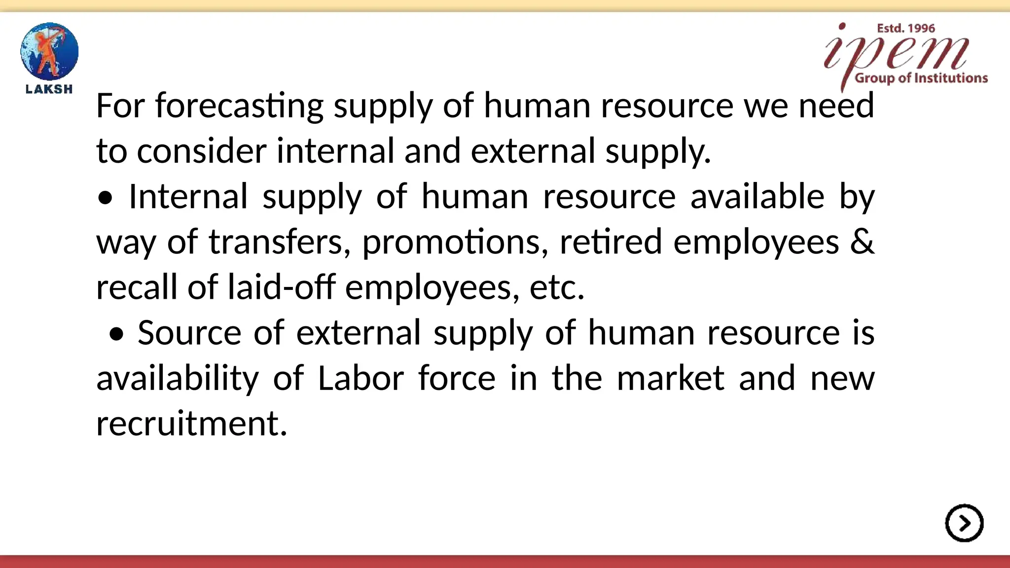 For forecasting supply of human resource we need
to consider internal and external supply.
• Internal supply of human resource available by
way of transfers, promotions, retired employees &
recall of laid-off employees, etc.
• Source of external supply of human resource is
availability of Labor force in the market and new
recruitment.
 