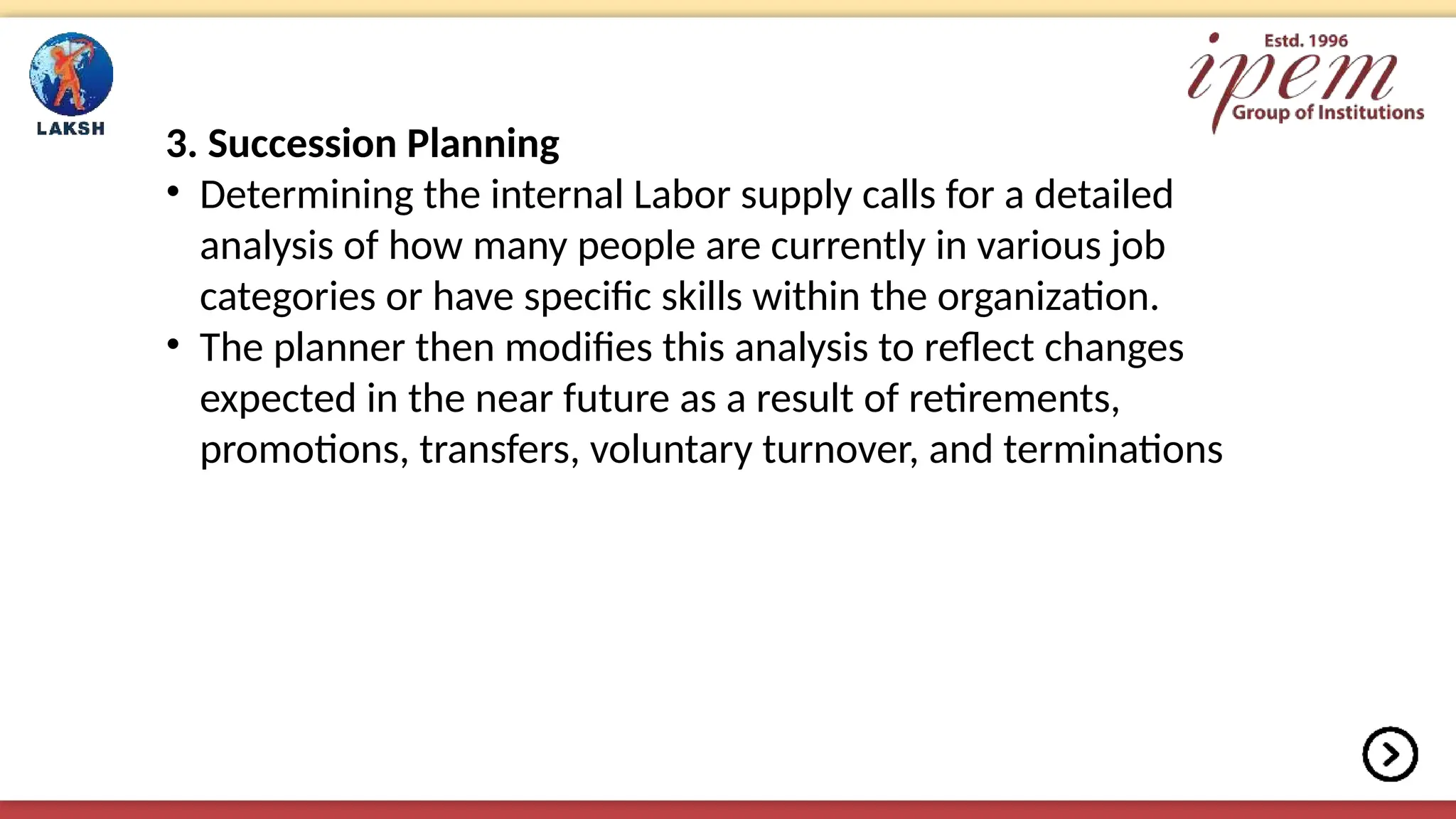 3. Succession Planning
• Determining the internal Labor supply calls for a detailed
analysis of how many people are currently in various job
categories or have specific skills within the organization.
• The planner then modifies this analysis to reflect changes
expected in the near future as a result of retirements,
promotions, transfers, voluntary turnover, and terminations
 