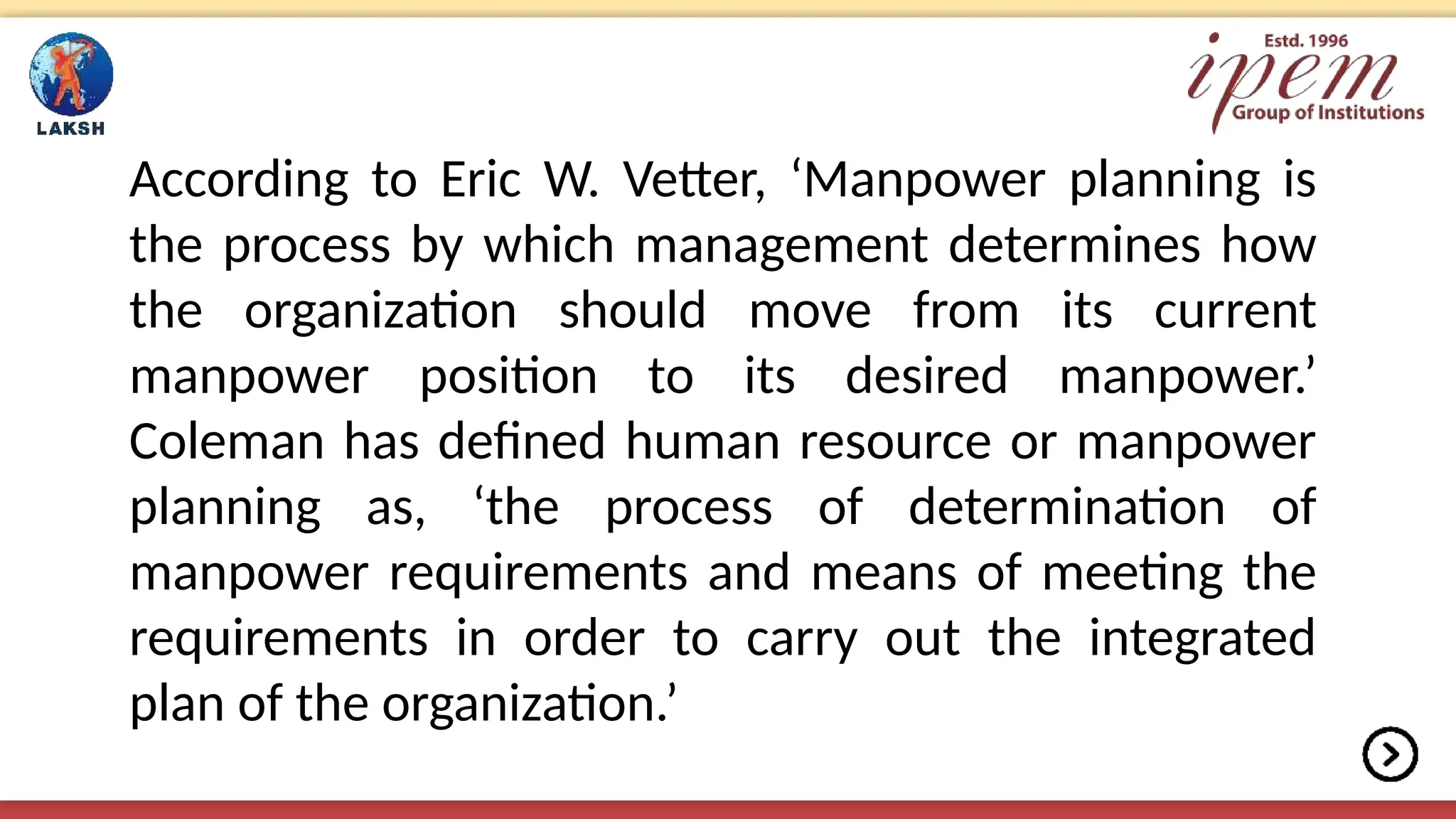 According to Eric W. Vetter, ‘Manpower planning is
the process by which management determines how
the organization should move from its current
manpower position to its desired manpower.’
Coleman has defined human resource or manpower
planning as, ‘the process of determination of
manpower requirements and means of meeting the
requirements in order to carry out the integrated
plan of the organization.’
 