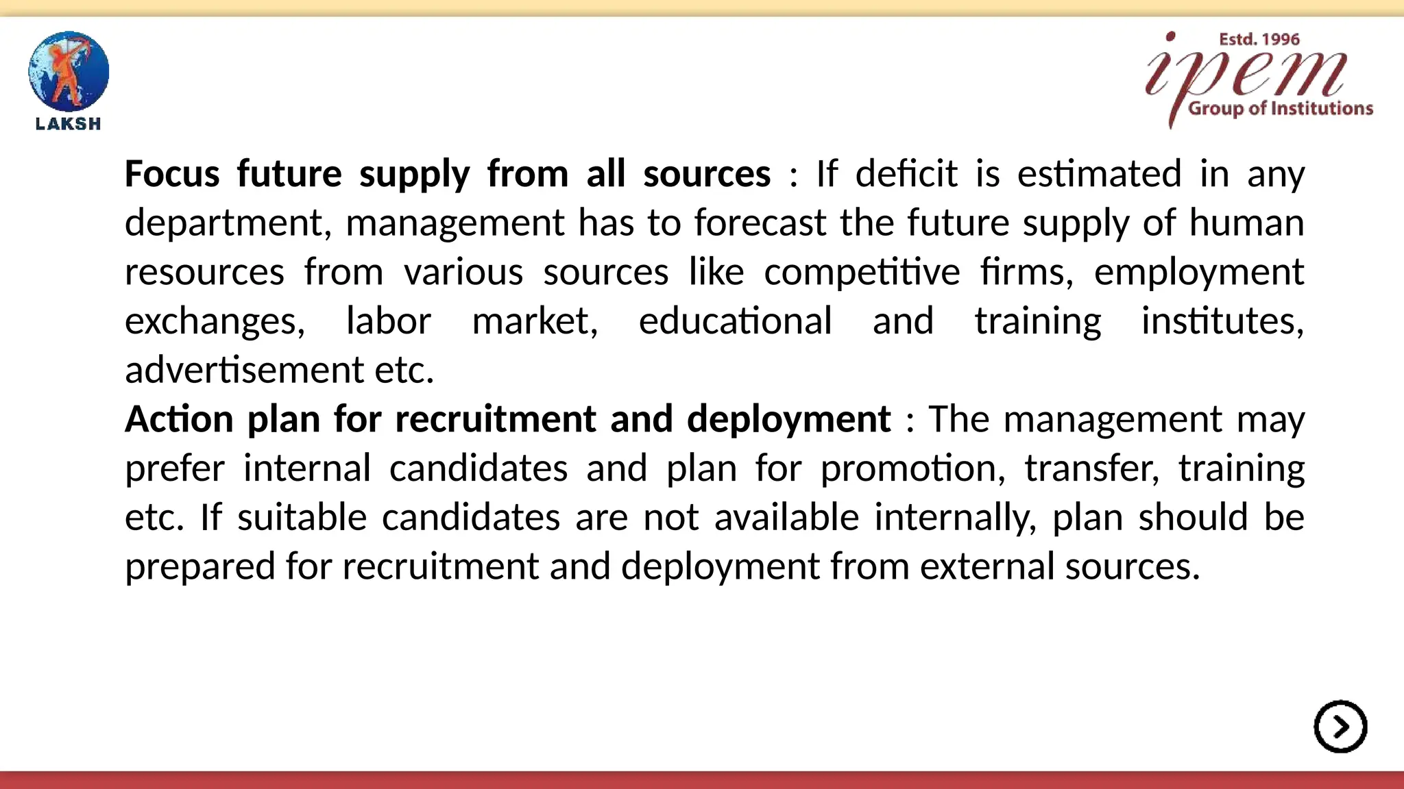 Focus future supply from all sources : If deficit is estimated in any
department, management has to forecast the future supply of human
resources from various sources like competitive firms, employment
exchanges, labor market, educational and training institutes,
advertisement etc.
Action plan for recruitment and deployment : The management may
prefer internal candidates and plan for promotion, transfer, training
etc. If suitable candidates are not available internally, plan should be
prepared for recruitment and deployment from external sources.
 