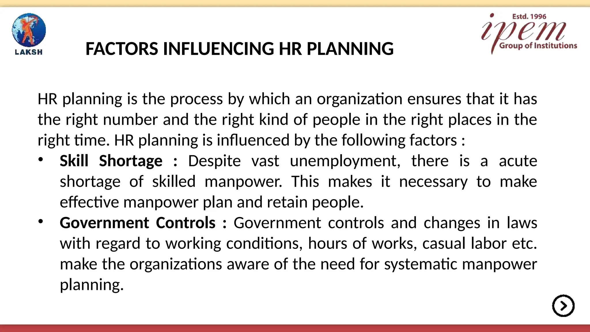 FACTORS INFLUENCING HR PLANNING
HR planning is the process by which an organization ensures that it has
the right number and the right kind of people in the right places in the
right time. HR planning is influenced by the following factors :
• Skill Shortage : Despite vast unemployment, there is a acute
shortage of skilled manpower. This makes it necessary to make
effective manpower plan and retain people.
• Government Controls : Government controls and changes in laws
with regard to working conditions, hours of works, casual labor etc.
make the organizations aware of the need for systematic manpower
planning.
 