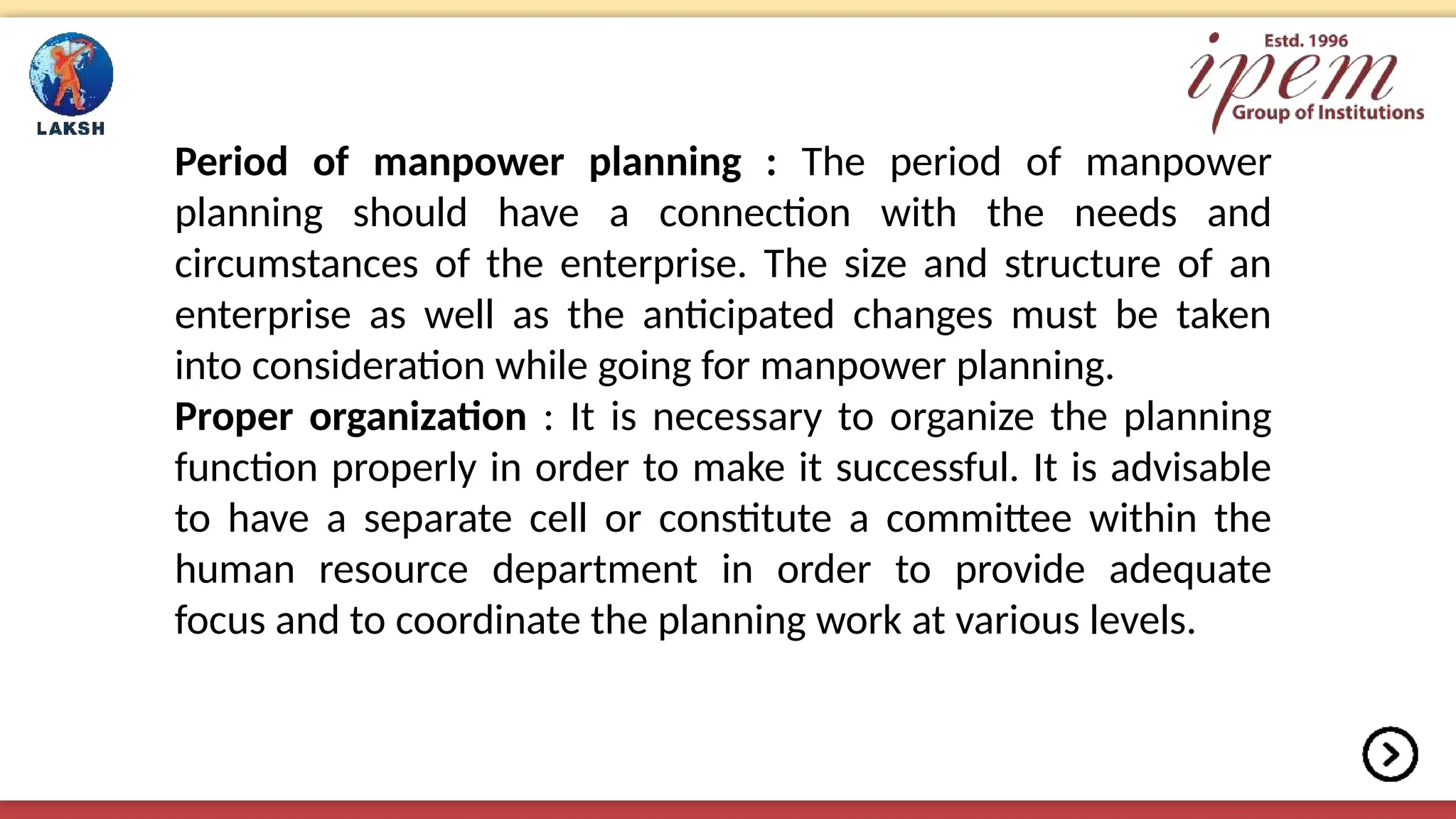 Period of manpower planning : The period of manpower
planning should have a connection with the needs and
circumstances of the enterprise. The size and structure of an
enterprise as well as the anticipated changes must be taken
into consideration while going for manpower planning.
Proper organization : It is necessary to organize the planning
function properly in order to make it successful. It is advisable
to have a separate cell or constitute a committee within the
human resource department in order to provide adequate
focus and to coordinate the planning work at various levels.
 