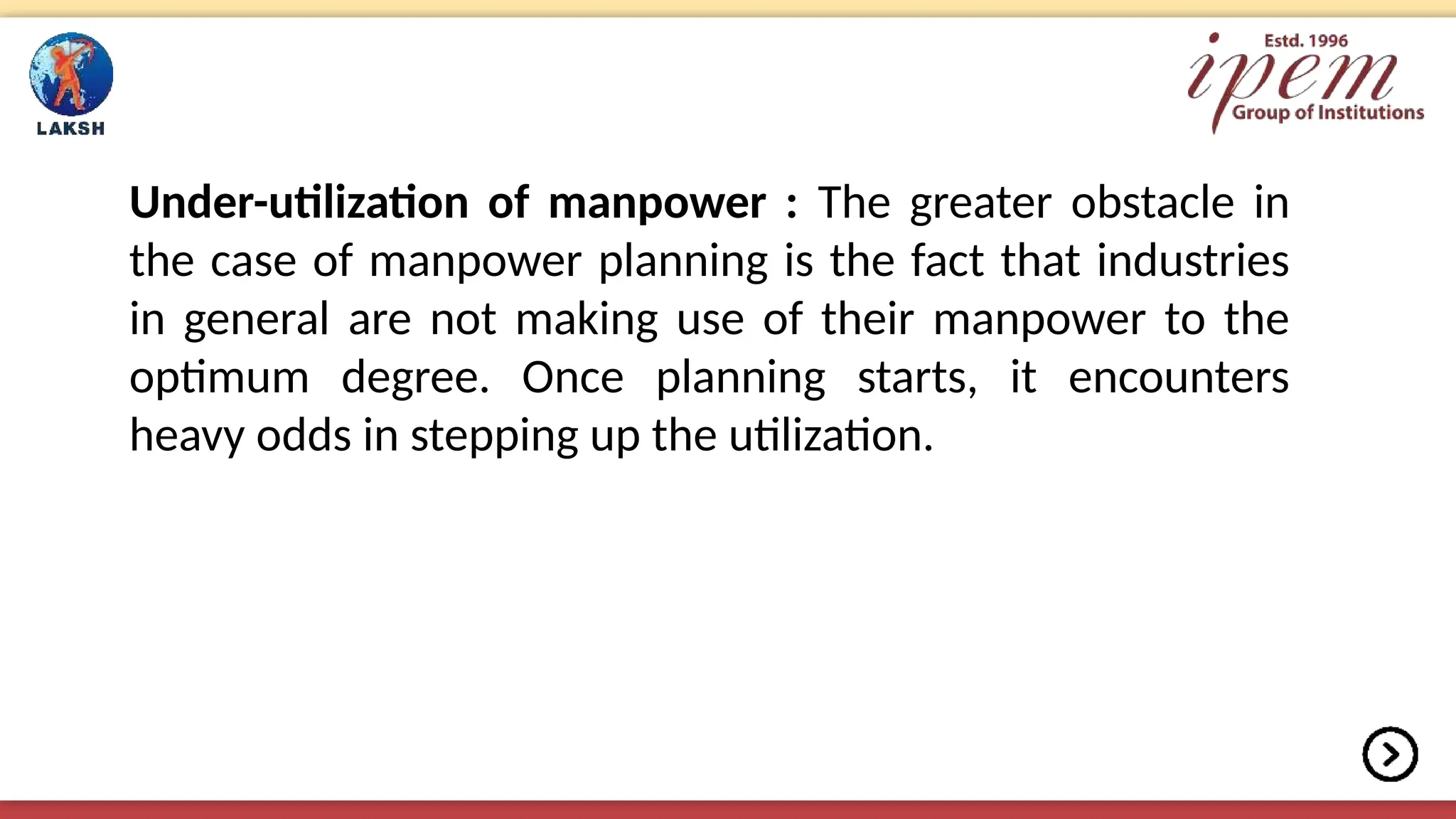 Under-utilization of manpower : The greater obstacle in
the case of manpower planning is the fact that industries
in general are not making use of their manpower to the
optimum degree. Once planning starts, it encounters
heavy odds in stepping up the utilization.
 