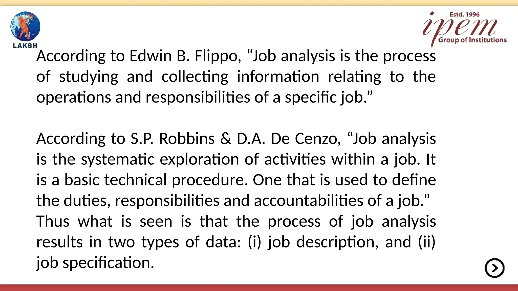 According to Edwin B. Flippo, “Job analysis is the process
of studying and collecting information relating to the
operations and responsibilities of a specific job.”
According to S.P. Robbins & D.A. De Cenzo, “Job analysis
is the systematic exploration of activities within a job. It
is a basic technical procedure. One that is used to define
the duties, responsibilities and accountabilities of a job.”
Thus what is seen is that the process of job analysis
results in two types of data: (i) job description, and (ii)
job specification.
 
