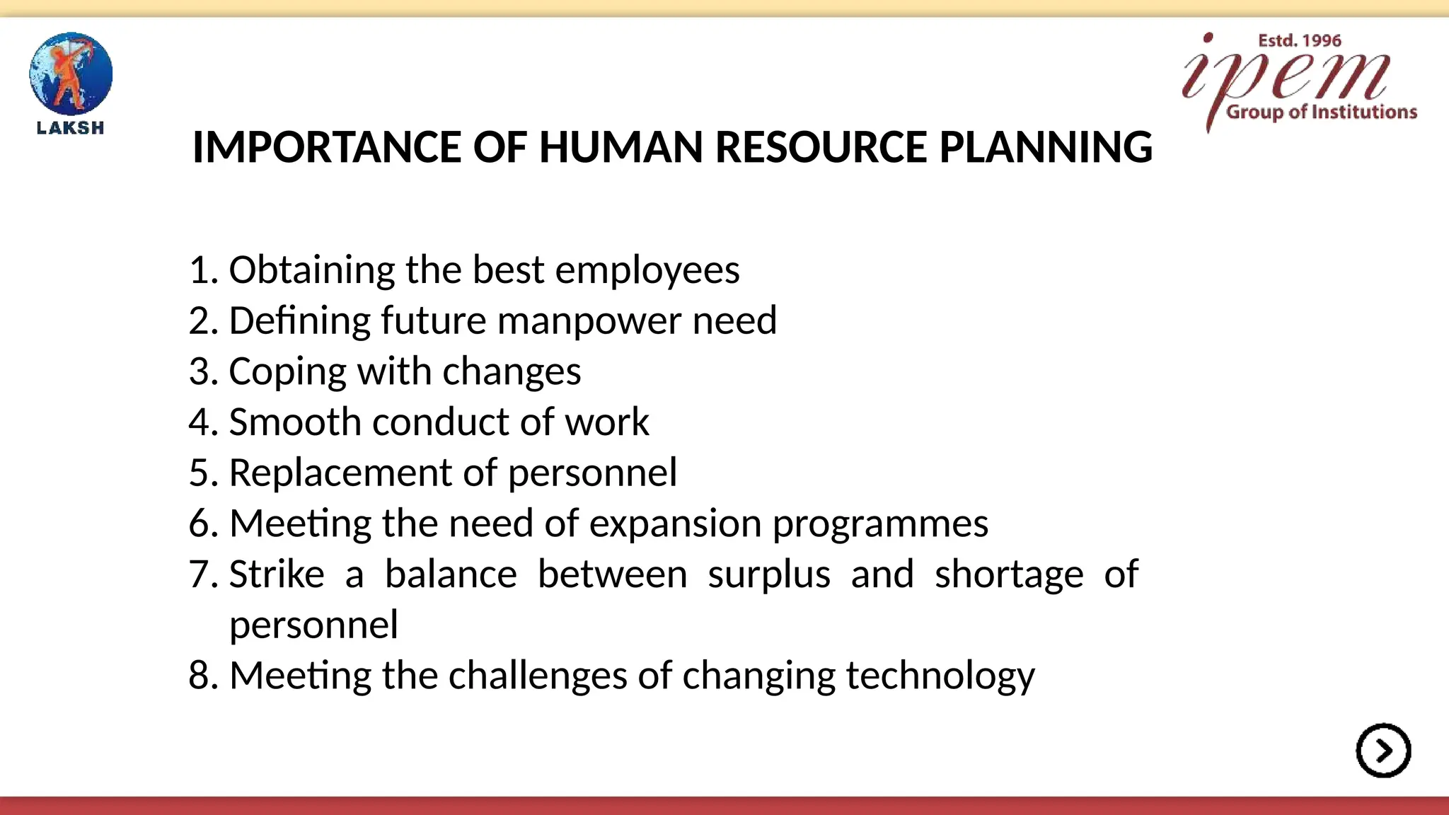 IMPORTANCE OF HUMAN RESOURCE PLANNING
1. Obtaining the best employees
2. Defining future manpower need
3. Coping with changes
4. Smooth conduct of work
5. Replacement of personnel
6. Meeting the need of expansion programmes
7. Strike a balance between surplus and shortage of
personnel
8. Meeting the challenges of changing technology
 