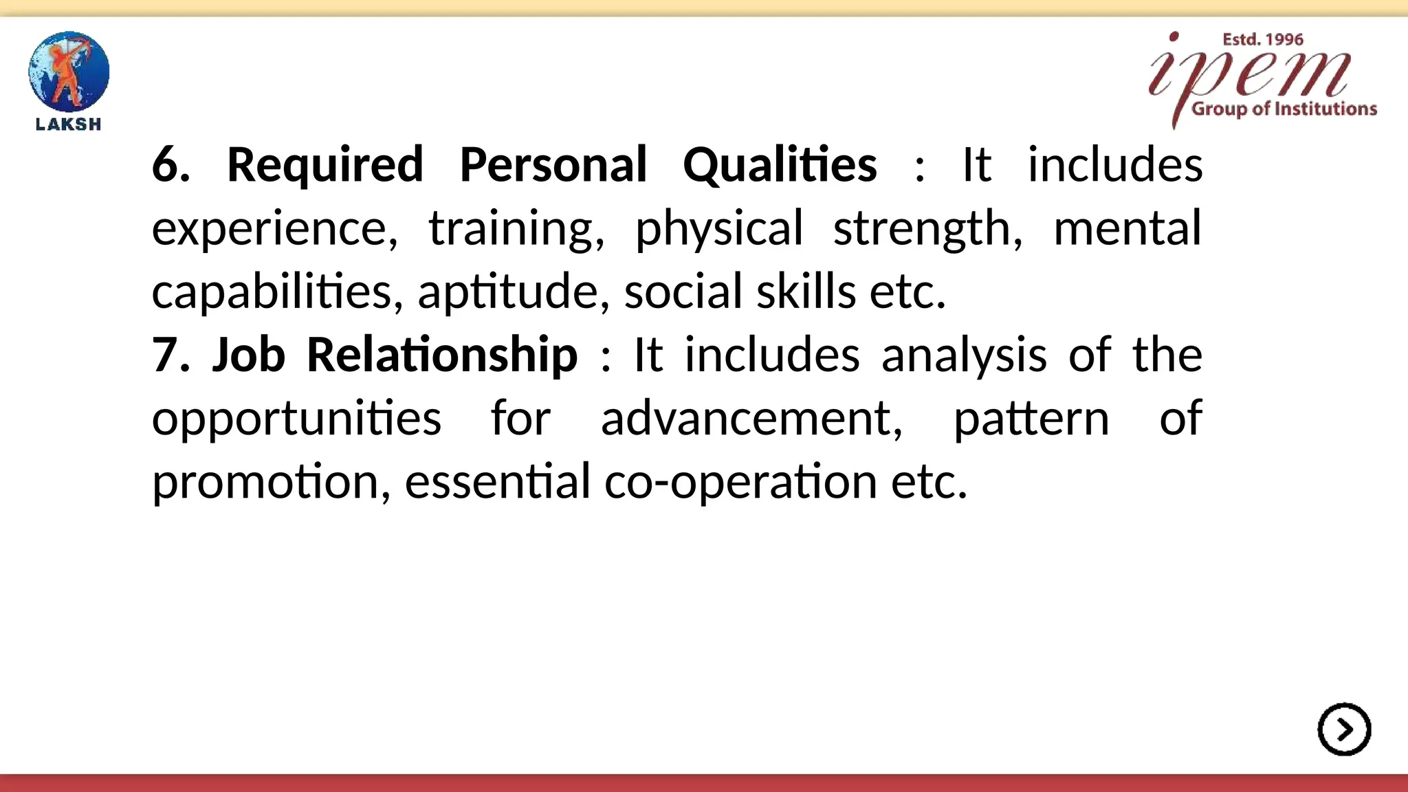 6. Required Personal Qualities : It includes
experience, training, physical strength, mental
capabilities, aptitude, social skills etc.
7. Job Relationship : It includes analysis of the
opportunities for advancement, pattern of
promotion, essential co-operation etc.
 